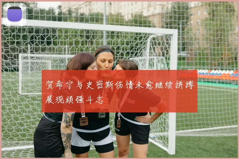 贺希宁与史密斯伤情未愈继续拼搏展现顽强斗志