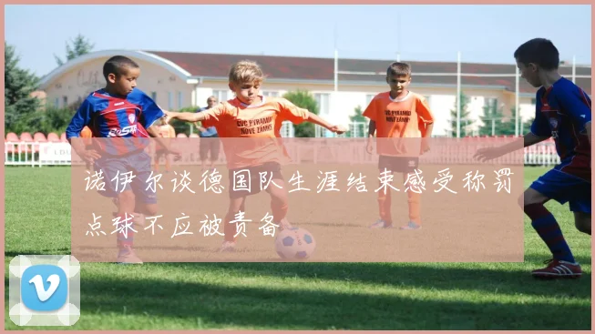 诺伊尔谈德国队生涯结束感受称罚点球不应被责备
