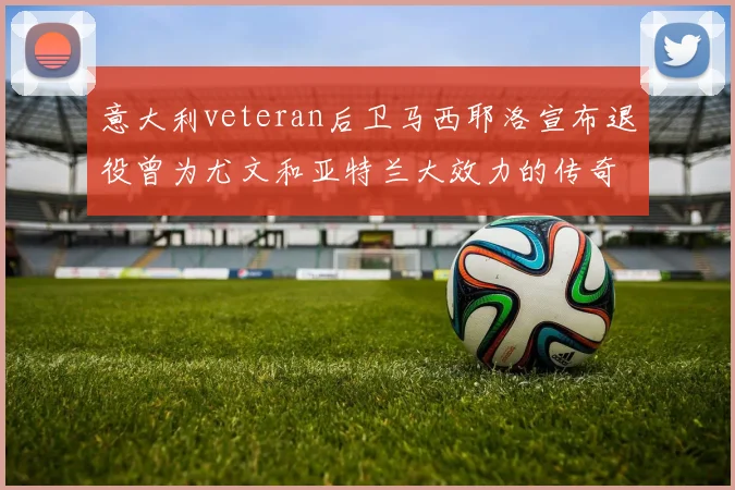 意大利veteran后卫马西耶洛宣布退役曾为尤文和亚特兰大效力的传奇球员
