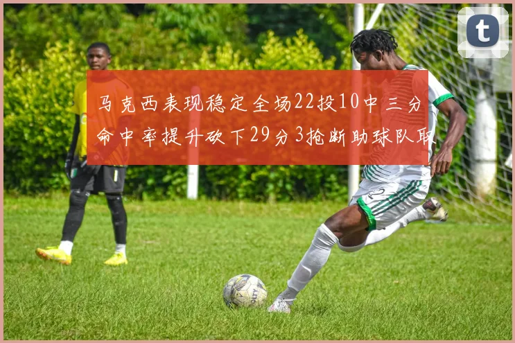 马克西表现稳定全场22投10中三分命中率提升砍下29分3抢断助球队取胜