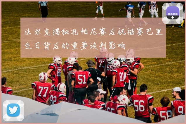 法尔克揭秘孔帕尼赛后祝福赛巴里生日背后的重要谈判影响