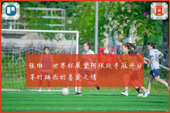 张琳芃世界杯展望阿根廷夺冠并分享对梅西的喜爱之情