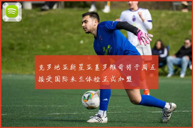 克罗地亚新星亚基罗维奇将于周五接受国际米兰体检正式加盟