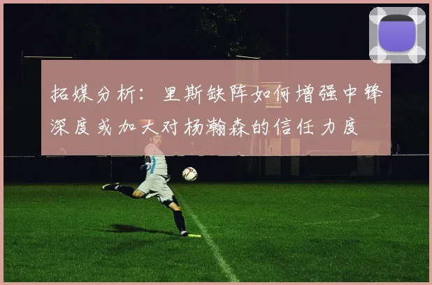 拓媒分析：里斯缺阵如何增强中锋深度或加大对杨瀚森的信任力度