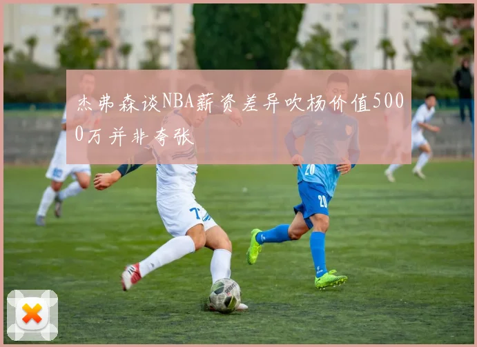 杰弗森谈NBA薪资差异吹杨价值5000万并非夸张