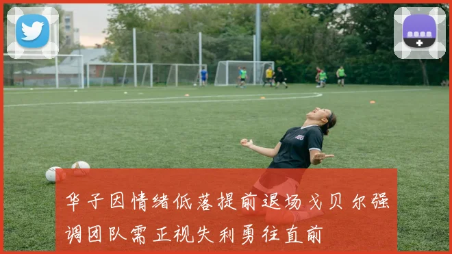 华子因情绪低落提前退场戈贝尔强调团队需正视失利勇往直前