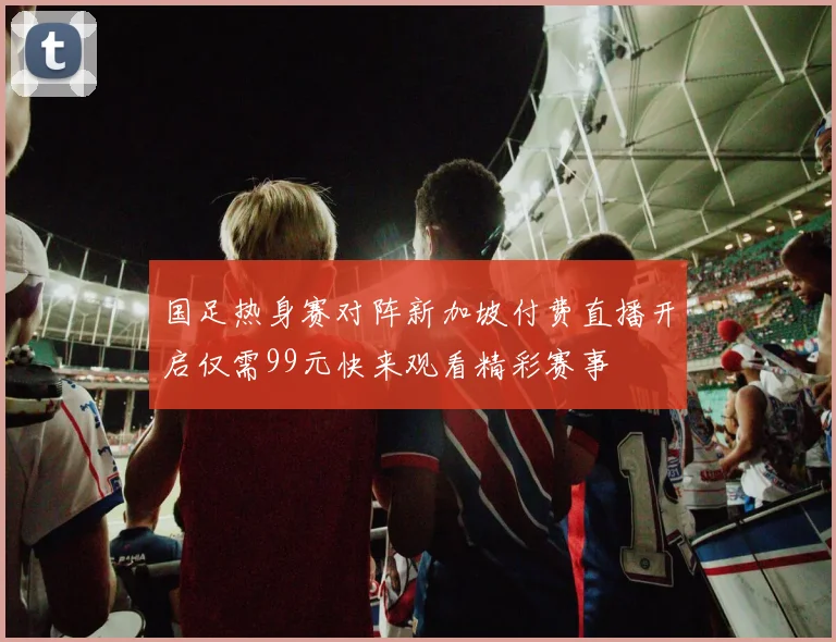 国足热身赛对阵新加坡付费直播开启仅需99元快来观看精彩赛事