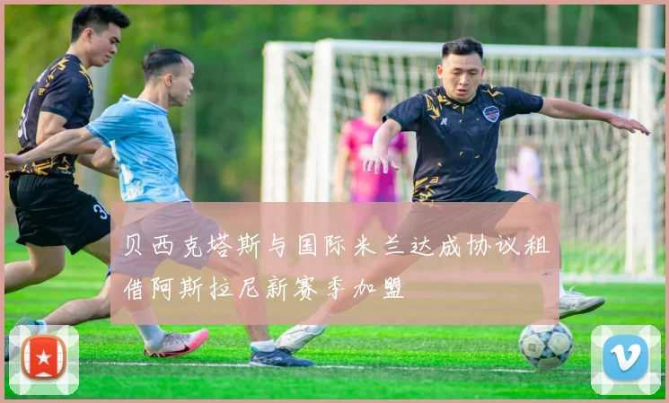 贝西克塔斯与国际米兰达成协议租借阿斯拉尼新赛季加盟