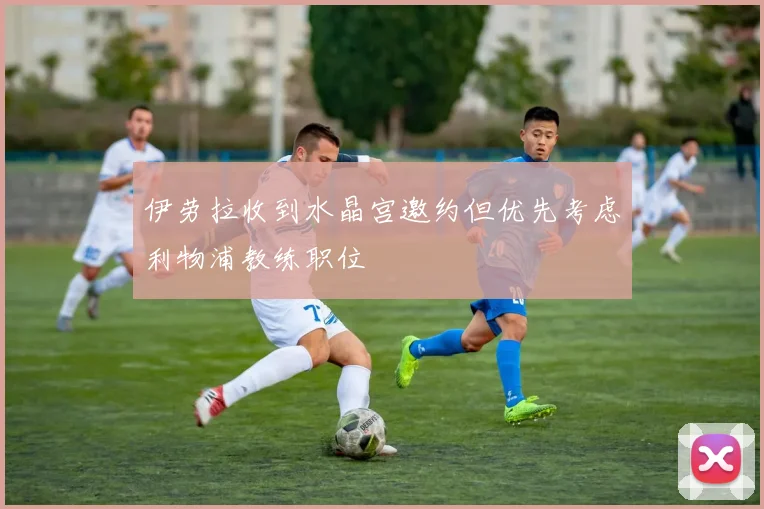 伊劳拉收到水晶宫邀约但优先考虑利物浦教练职位