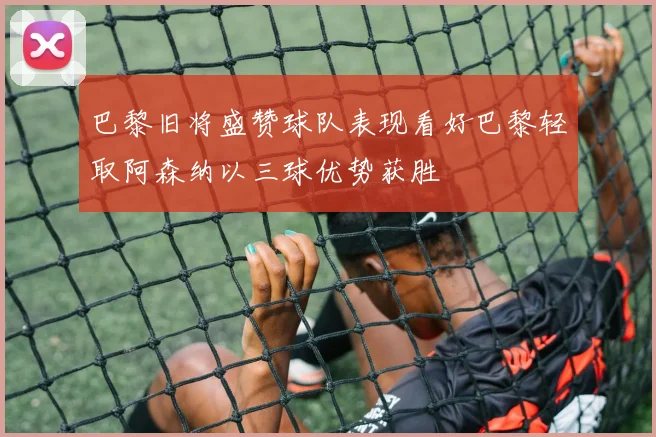 巴黎旧将盛赞球队表现看好巴黎轻取阿森纳以三球优势获胜
