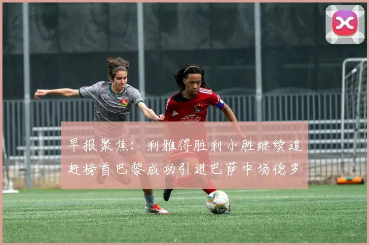 早报聚焦：利雅得胜利小胜继续追赶榜首巴黎成功引进巴萨中场德罗