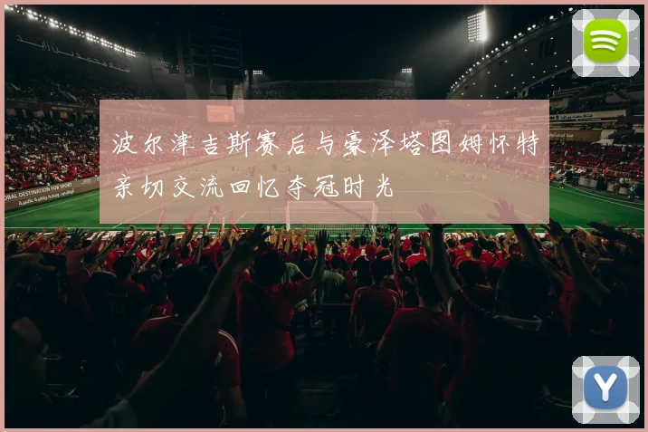 波尔津吉斯赛后与豪泽塔图姆怀特亲切交流回忆夺冠时光