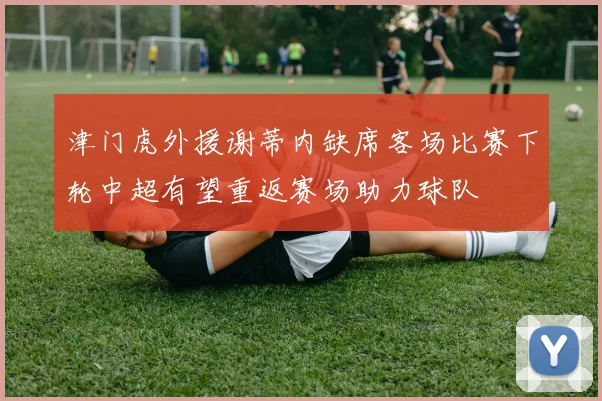 津门虎外援谢蒂内缺席客场比赛下轮中超有望重返赛场助力球队