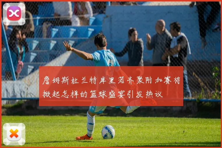 詹姆斯杜兰特库里若齐聚附加赛将掀起怎样的篮球盛宴引发热议
