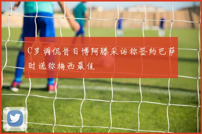 C罗调侃昔日博阿滕采访称签约巴萨时谎称梅西最佳