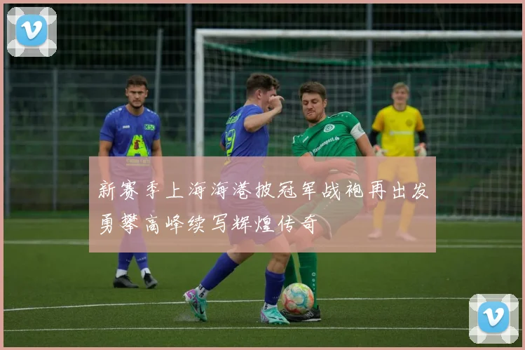 新赛季上海海港披冠军战袍再出发勇攀高峰续写辉煌传奇